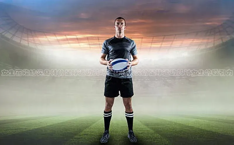 VSports官方网站滴滴出行女生喜欢结实身材的足球运动员吗？身材结实的足球运动员对女生的吸引力