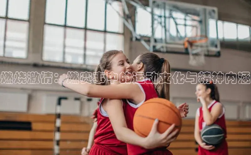 燃烧激情：燃赛事中的运动文化与精神内涵