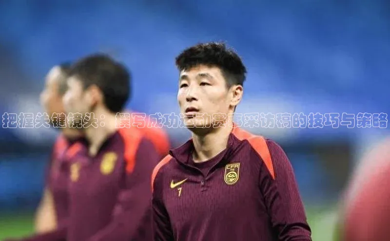 把握关键镜头：撰写成功运动赛事采访稿的技巧与策略