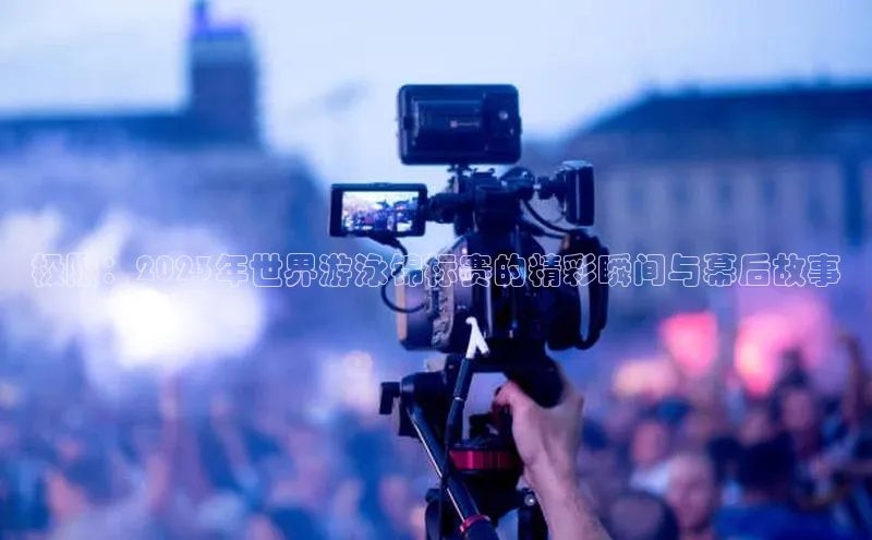 极限：2023年世界游泳锦标赛的精彩瞬间与幕后故事