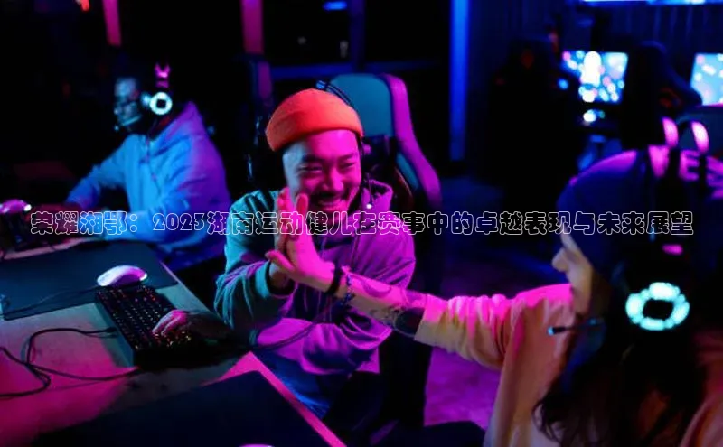 荣耀湘鄂：2023湖南运动健儿在赛事中的卓越表现与未来展望