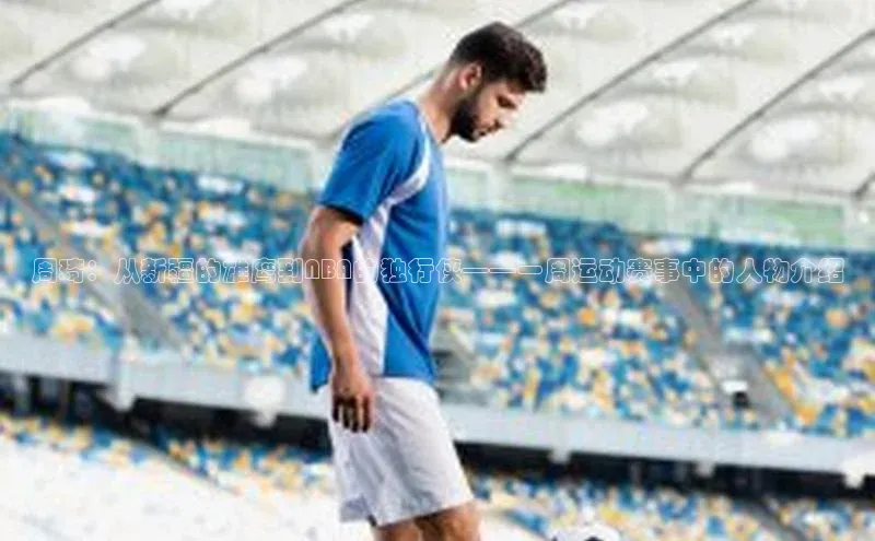 周琦：从新疆的雄鹰到NBA的独行侠——一周运动赛事中的人物介绍