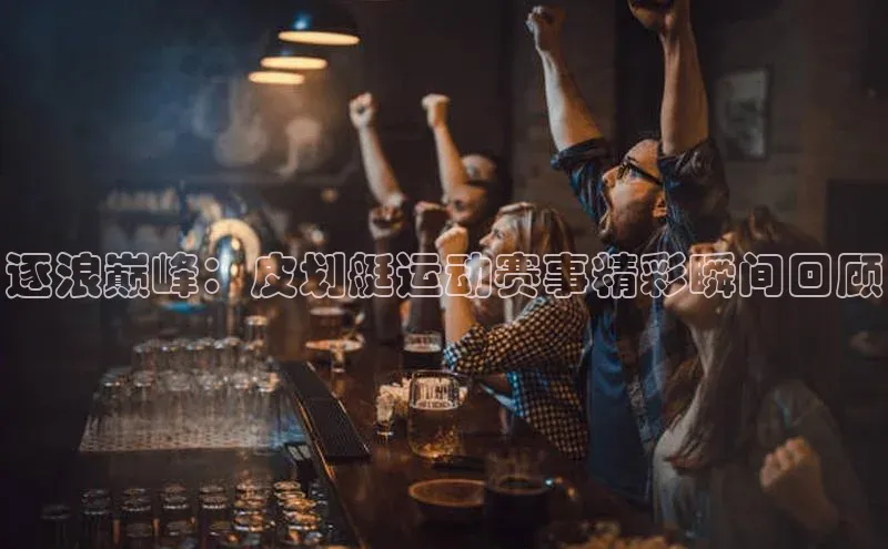 逐浪巅峰：皮划艇运动赛事精彩瞬间回顾