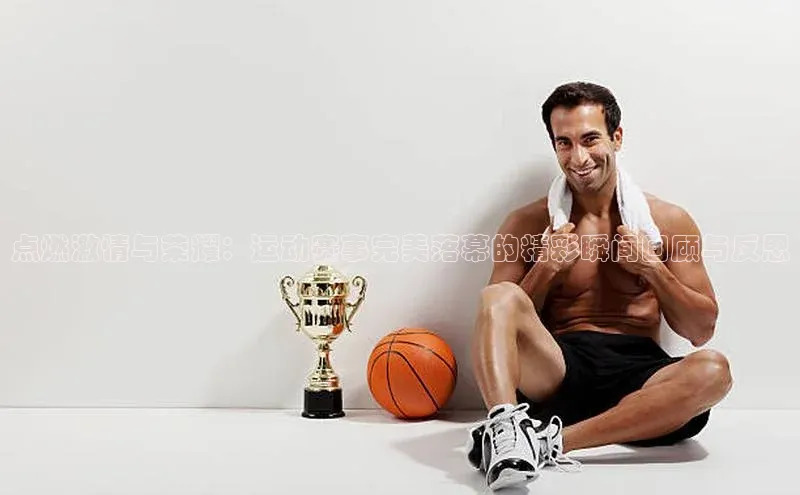 点燃激情与荣耀：运动赛事完美落幕的精彩瞬间回顾与反思